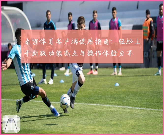 南宫体育客户端使用指南：轻松上手新版功能亮点与操作体验分享