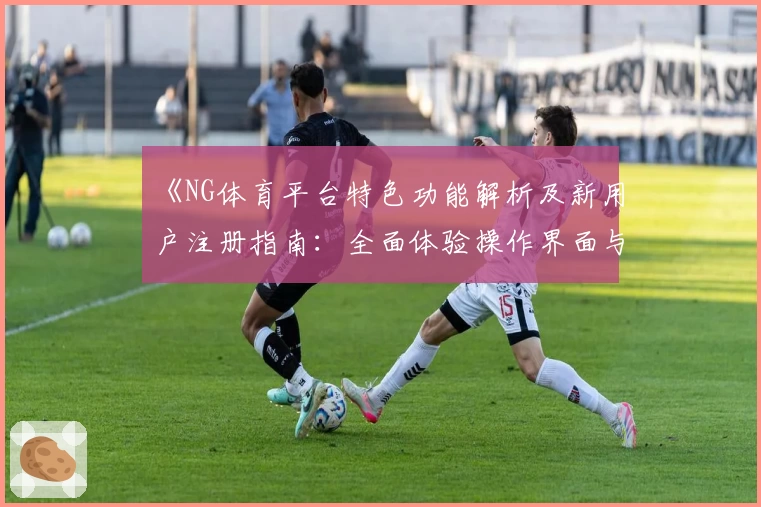 《NG体育平台特色功能解析及新用户注册指南：全面体验操作界面与核心优势》