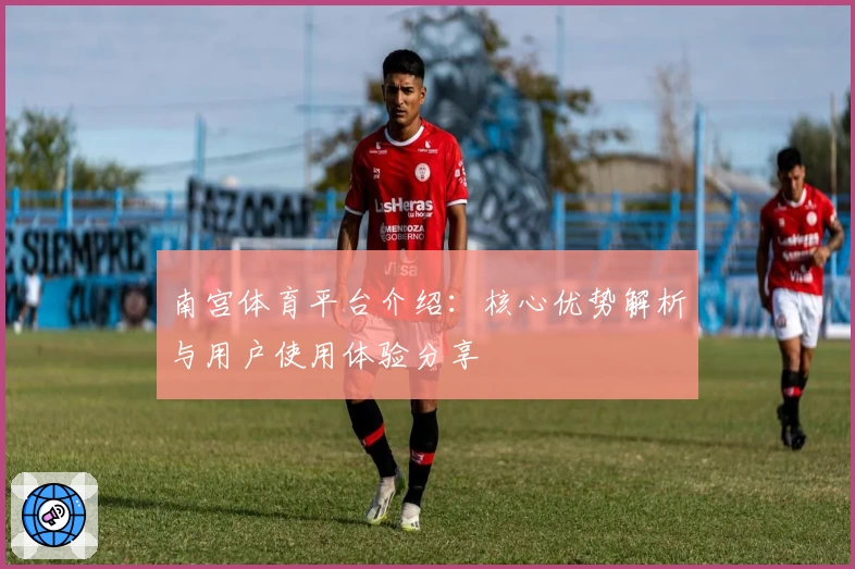 南宫体育平台介绍：核心优势解析与用户使用体验分享