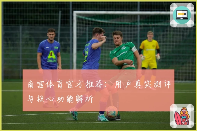 南宫体育官方推荐：用户真实测评与核心功能解析