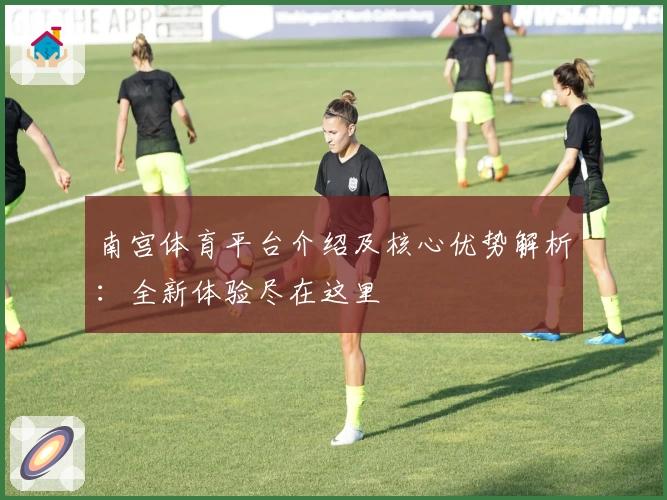 南宫体育平台介绍及核心优势解析：全新体验尽在这里