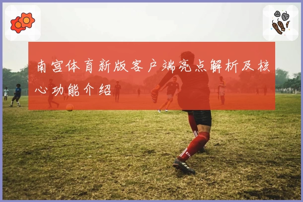 南宫体育新版客户端亮点解析及核心功能介绍