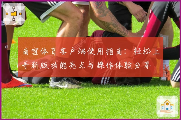 南宫体育客户端使用指南：轻松上手新版功能亮点与操作体验分享