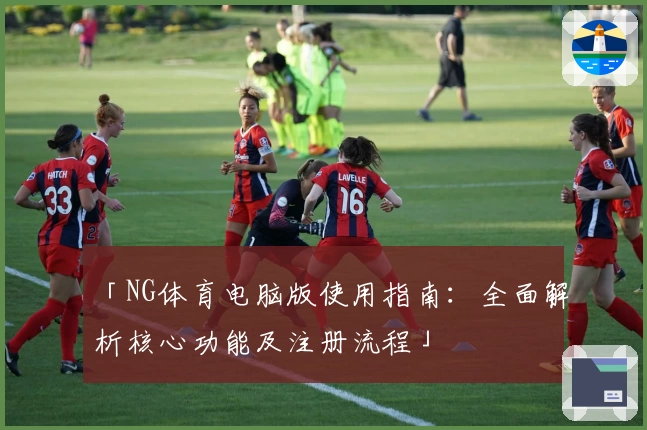 「NG体育电脑版使用指南：全面解析核心功能及注册流程」